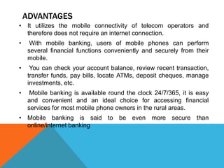 ADVANTAGES 
• It utilizes the mobile connectivity of telecom operators and 
therefore does not require an internet connection. 
• With mobile banking, users of mobile phones can perform 
several financial functions conveniently and securely from their 
mobile. 
• You can check your account balance, review recent transaction, 
transfer funds, pay bills, locate ATMs, deposit cheques, manage 
investments, etc. 
• Mobile banking is available round the clock 24/7/365, it is easy 
and convenient and an ideal choice for accessing financial 
services for most mobile phone owners in the rural areas. 
• Mobile banking is said to be even more secure than 
online/internet banking 
 