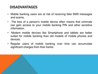 DISADVANTAGES 
• Mobile banking users are at risk of receiving fake SMS messages 
and scams. 
• The loss of a person’s mobile device often means that criminals 
can gain access to your mobile banking PIN and other sensitive 
information. 
• Modern mobile devices like Smartphone and tablets are better 
suited for mobile banking than old models of mobile phones and 
devices. 
• Regular users of mobile banking over time can accumulate 
significant charges from their banks 
 