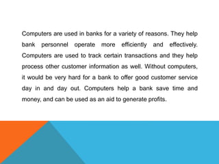 Computers are used in banks for a variety of reasons. They help 
bank personnel operate more efficiently and effectively. 
Computers are used to track certain transactions and they help 
process other customer information as well. Without computers, 
it would be very hard for a bank to offer good customer service 
day in and day out. Computers help a bank save time and 
money, and can be used as an aid to generate profits. 
 