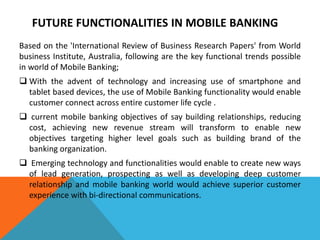 FUTURE FUNCTIONALITIES IN MOBILE BANKING 
Based on the 'International Review of Business Research Papers' from World 
business Institute, Australia, following are the key functional trends possible 
in world of Mobile Banking; 
 With the advent of technology and increasing use of smartphone and 
tablet based devices, the use of Mobile Banking functionality would enable 
customer connect across entire customer life cycle . 
 current mobile banking objectives of say building relationships, reducing 
cost, achieving new revenue stream will transform to enable new 
objectives targeting higher level goals such as building brand of the 
banking organization. 
 Emerging technology and functionalities would enable to create new ways 
of lead generation, prospecting as well as developing deep customer 
relationship and mobile banking world would achieve superior customer 
experience with bi-directional communications. 
 