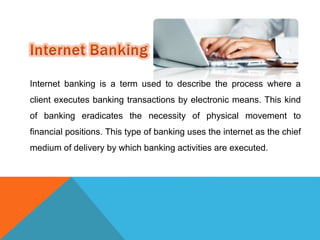 Internet banking is a term used to describe the process where a 
client executes banking transactions by electronic means. This kind 
of banking eradicates the necessity of physical movement to 
financial positions. This type of banking uses the internet as the chief 
medium of delivery by which banking activities are executed. 
 