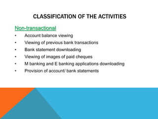 CLASSIFICATION OF THE ACTIVITIES 
Non-transactional 
• Account balance viewing 
• Viewing of previous bank transactions 
• Bank statement downloading 
• Viewing of images of paid cheques 
• M banking and E banking applications downloading 
• Provision of account/ bank statements 
 
