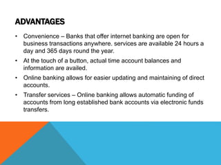 ADVANTAGES 
• Convenience – Banks that offer internet banking are open for 
business transactions anywhere. services are available 24 hours a 
day and 365 days round the year. 
• At the touch of a button, actual time account balances and 
information are availed. 
• Online banking allows for easier updating and maintaining of direct 
accounts. 
• Transfer services – Online banking allows automatic funding of 
accounts from long established bank accounts via electronic funds 
transfers. 
 