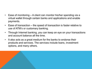 • Ease of monitoring – A client can monitor his/her spending via a 
virtual wallet through certain banks and applications and enable 
payments. 
• Ease of transaction – the speed of transaction is faster relative to 
use of ATM’s or customary banking. 
• Through Internet banking, you can keep an eye on your transactions 
and account balance all the time. 
• It also acts as a great medium for the banks to endorse their 
products and services. The services include loans, investment 
options, and many others. 
 
