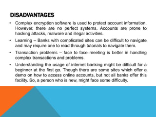 DISADVANTAGES 
• Complex encryption software is used to protect account information. 
However, there are no perfect systems. Accounts are prone to 
hacking attacks, malware and illegal activities. 
• Learning – Banks with complicated sites can be difficult to navigate 
and may require one to read through tutorials to navigate them. 
• Transaction problems – face to face meeting is better in handling 
complex transactions and problems. 
• Understanding the usage of internet banking might be difficult for a 
beginner at the first go. Though there are some sites which offer a 
demo on how to access online accounts, but not all banks offer this 
facility. So, a person who is new, might face some difficulty. 
 