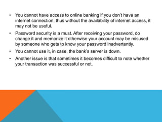 • You cannot have access to online banking if you don’t have an 
internet connection; thus without the availability of internet access, it 
may not be useful. 
• Password security is a must. After receiving your password, do 
change it and memorize it otherwise your account may be misused 
by someone who gets to know your password inadvertently. 
• You cannot use it, in case, the bank’s server is down. 
• Another issue is that sometimes it becomes difficult to note whether 
your transaction was successful or not. 
 