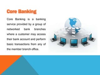 Core Banking is a banking 
service provided by a group of 
networked bank branches 
where a customer may access 
their bank account and perform 
basic transactions from any of 
the member branch office. 
 