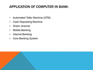 APPLICATION OF COMPUTER IN BANK: 
• Automated Teller Machine (ATM) 
• Cash Depositing Machine 
• Green channel 
• Mobile Banking 
• Internet Banking 
• Core Banking System 
 