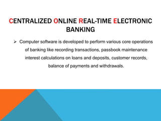 CENTRALIZED ONLINE REAL-TIME ELECTRONIC 
BANKING 
 Computer software is developed to perform various core operations 
of banking like recording transactions, passbook maintenance 
interest calculations on loans and deposits, customer records, 
balance of payments and withdrawals. 
 