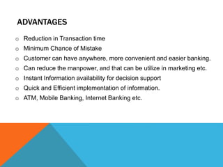ADVANTAGES 
o Reduction in Transaction time 
o Minimum Chance of Mistake 
o Customer can have anywhere, more convenient and easier banking. 
o Can reduce the manpower, and that can be utilize in marketing etc. 
o Instant Information availability for decision support 
o Quick and Efficient implementation of information. 
o ATM, Mobile Banking, Internet Banking etc. 
 