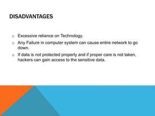 DISADVANTAGES 
o Excessive reliance on Technology. 
o Any Failure in computer system can cause entire network to go 
down. 
o If data is not protected properly and if proper care is not taken, 
hackers can gain access to the sensitive data. 
 