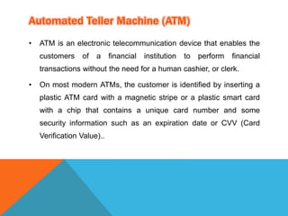 • ATM is an electronic telecommunication device that enables the 
customers of a financial institution to perform financial 
transactions without the need for a human cashier, or clerk. 
• On most modern ATMs, the customer is identified by inserting a 
plastic ATM card with a magnetic stripe or a plastic smart card 
with a chip that contains a unique card number and some 
security information such as an expiration date or CVV (Card 
Verification Value).. 
 