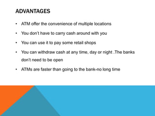 ADVANTAGES 
• ATM offer the convenience of multiple locations 
• You don’t have to carry cash around with you 
• You can use it to pay some retail shops 
• You can withdraw cash at any time, day or night .The banks 
don’t need to be open 
• ATMs are faster than going to the bank-no long time 
 