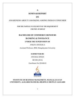 1
A
SEMINAR REPORT
ON
AWARENESS ABOUT E-BANKING AMONG INDIAN CONSUMER
FOR THE PARTIAL FULFILLMENT OF THE REQUIREMENT
FOR THE AWARD OF
BACHELOR OF COMMERCE HONOURS
BANKING & INSURANCE
UNDER THE SUPERVISION OF
ANKITA SHUKHLA
Assistant Professor, IBM, Mangalayatan University
SUBMITTED BY
ANURAG SINGH
BCOM (2016)
Enrollment No.20160618
INSTITUTE OF BUSINESS MANGEMENT, MANGALAYATAN
UNIVERSITY, ALIGARH-MATHURA HIGHWAY BESWAN ALIGARH
 