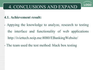 LOGO
4.1. Achievement result:
- Appying the knowledge to analyze, research to testing
the interface and functionality of web applications
http://iviettech.noip.me:8080/EBankingWebsite/
- The team used the test method: black box testing
4. CONCLUSIONS AND EXPAND
 