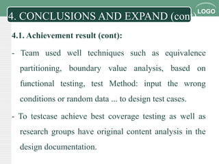 LOGO
4.1. Achievement result (cont):
- Team used well techniques such as equivalence
partitioning, boundary value analysis, based on
functional testing, test Method: input the wrong
conditions or random data ... to design test cases.
- To testcase achieve best coverage testing as well as
research groups have original content analysis in the
design documentation.
4. CONCLUSIONS AND EXPAND (cont)
 