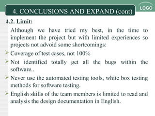 LOGO
4.2. Limit:
Although we have tried my best, in the time to
implement the project but with limited experiences so
projects not advoid some shortcomings:
 Coverage of test cases, not 100%
 Not identified totally get all the bugs within the
software..
 Never use the automated testing tools, white box testing
methods for software testing.
 English skills of the team members is limited to read and
analysis the design documentation in English.
4. CONCLUSIONS AND EXPAND (cont)
 