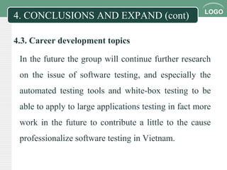 LOGO
4. CONCLUSIONS AND EXPAND (cont)
4.3. Career development topics
In the future the group will continue further research
on the issue of software testing, and especially the
automated testing tools and white-box testing to be
able to apply to large applications testing in fact more
work in the future to contribute a little to the cause
professionalize software testing in Vietnam.
 