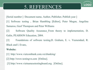 LOGO
5. REFERENCES
[Serial number ] Document name, Author, Publisher, Publish year ]
[1] Software testing , Brian Hambling [Editor], Peter Mogan, Angelina
Samaroo, Geof Thompson and Peter Williams
[2] Software Quality Assurance_From theory to implementation, D.
Galin, PEARSON Education, 2004.
[3] Foundations of software testing,D. Graham, E. v. Veenendaal, R.
Black and I. Evans,
Website:
[1] http://www.vietcombank.com.vn/ebanking/
[2] http://www.testingvn.com [Online].
[3] http://www.vietnamesetestingboard.org. [Online].
 