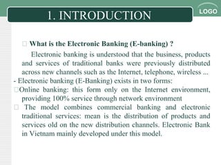 LOGO
1. INTRODUCTION
 What is the Electronic Banking (E-banking) ?
Electronic banking is understood that the business, products
and services of traditional banks were previously distributed
across new channels such as the Internet, telephone, wireless ...
- Electronic banking (E-Banking) exists in two forms:
Online banking: this form only on the Internet environment,
providing 100% service through network environment
 The model combines commercial banking and electronic
traditional services: mean is the distribution of products and
services old on the new distribution channels. Electronic Bank
in Vietnam mainly developed under this model.
 