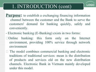 LOGO
1. INTRODUCTION (cont)
Purpose: to establish a exchanging financing information
channel between the customer and the Bank to serve the
customers' demand for banking quickly, safely and
conveniently.
- Electronic banking (E-Banking) exists in two forms:
Online banking: this form only on the Internet
environment, providing 100% service through network
environment
 The model combines commercial banking and electronic
traditions of traditional services: mean is the distribution
of products and services old on the new distribution
channels. Electronic Bank in Vietnam mainly developed
under this model.
 
