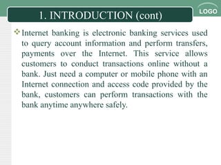 LOGO
1. INTRODUCTION (cont)
Internet banking is electronic banking services used
to query account information and perform transfers,
payments over the Internet. This service allows
customers to conduct transactions online without a
bank. Just need a computer or mobile phone with an
Internet connection and access code provided by the
bank, customers can perform transactions with the
bank anytime anywhere safely.
 