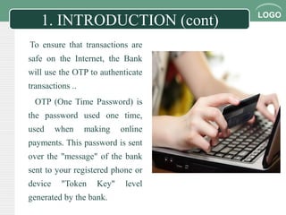 LOGO
1. INTRODUCTION (cont)
To ensure that transactions are
safe on the Internet, the Bank
will use the OTP to authenticate
transactions ..
OTP (One Time Password) is
the password used one time,
used when making online
payments. This password is sent
over the "message" of the bank
sent to your registered phone or
device "Token Key" level
generated by the bank.
 