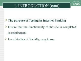 LOGO
1. INTRODUCTION (cont)
The purpose of Testing in Internet Banking
 Ensure that the functionality of the site is completed
as requirement
 User interface is friendly, easy to use
 