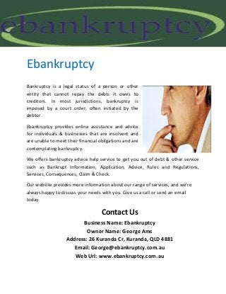 Ebankruptcy
Bankruptcy is a legal status of a person or other
entity that cannot repay the debts it owes to
creditors. In most jurisdictions, bankruptcy is
imposed by a court order, often initiated by the
debtor.
Ebankruptcy provides online assistance and advice
for individuals & businesses that are insolvent and
are unable to meet their financial obligations and are
contemplating bankruptcy.
We offers bankruptcy advice help service to get you out of debt & other service
such as Bankrupt Information, Application, Advice, Rules and Regulations,
Services, Consequences, Claim & Check.
Our website provides more information about our range of services, and we’re
always happy to discuss your needs with you. Give us a call or send an email
today.

Contact Us
Business Name: Ebankruptcy
Owner Name: George Ams
Address: 26 Kuranda Cr, Kuranda, QLD 4881
Email: George@ebankruptcy.com.au
Web Url: www.ebankruptcy.com.au

 