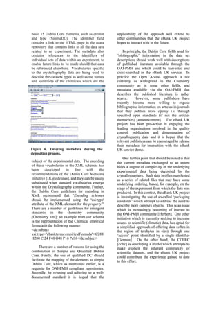 basic 15 Dublin Core elements, such as creator
and type [SimpleDC]. The identifier field
contains a link to the HTML page in the edata
repository that contains links to all the data sets
subject of the experimental data. The encoding
of these vocabularies in the XML schemas has
been developed in line with the
recommendations of the Dublin Core Metadata
Initiative [DCguidelines], and they can be easily
substituted when standard vocabularies emerge
within the Crystallography community. Further,
the Dublin Core guidelines for
lines], and they can be easily
substituted when standard vocabularies emerge
within the Crystallography community. Further,
the Dublin Core guidelines for
Figure 6. Entering metadata during the
deposition process.
related to an experiment. The metadata also
contains references to the identifiers of
individual sets of data within an experiment, to
enable future links to be made should that data
be referenced elsewhere. Vocabularies specific
to the crystallography data are being used to
describe the datasets types as well as the names
and identifiers of the chemicals which are the
encoding in
d that “Encoding schemes
.”
There are a number of guidelines for emergent
sta
DC should
cilitate the mapping of the elements to simple
Du
ndards (if not the articles
emselves) [announcement]. The eBank UK
pro
proach of offering data (often in
the region of terabytes in size) through one
e other hand, the CCLRC
g a model which attempts to
encoding in
d that “Encoding schemes
.”
There are a number of guidelines for emergent
sta
DC should
cilitate the mapping of the elements to simple
Du
ndards (if not the articles
emselves) [announcement]. The eBank UK
pro
proach of offering data (often in
the region of terabytes in size) through one
e other hand, the CCLRC
g a model which attempts to
XML recommen
should be implemented using the 'xsi:type'
attribute of the XML element for the property
XML recommen
should be implemented using the 'xsi:type'
attribute of the XML element for the property
ndards in the chemistry community
[Chemistry xml]; an example from our schema
is the representation of the Chemical empirical
formula in the following manner:
<dc:subject
xsi:type="ebankterms:empiricalFormula">C288
H200 Cl24 F48 O48 P16 Pd16</dc:subject>
There are a number of reasons for using the
combination of Simple and Qualified Dublin
Core. Firstly, the use of qualified
ndards in the chemistry community
[Chemistry xml]; an example from our schema
is the representation of the Chemical empirical
formula in the following manner:
<dc:subject
xsi:type="ebankterms:empiricalFormula">C288
H200 Cl24 F48 O48 P16 Pd16</dc:subject>
There are a number of reasons for using the
combination of Simple and Qualified Dublin
Core. Firstly, the use of qualified
fa
fa
blin Core, which as mentioned earlier, is a
requisite for OAI-PMH compliant repositories.
Secondly, by re-using and adhering to a well-
documented standard it is hoped that the
applicability of the approach will extend to
other communities that the eBank UK project
hopes to interact with in the future.
In principle, the Dublin Core fields used for
‘bibliographic’ information in the data set
descriptions should work well with descriptions
of published literature available through the
OAI-PMH and which could be harvested and
cross-searched in the eBank UK service. In
practice the Open Access approach is not
currently as widespread in the Chemistry
community as in some other fields, and
metadata available via the OAI-PMH that
describes the published literature is rather
scarce. However, some publishers have
recently become more willing to expose
bibliographic information on articles in journals
that they publish more openly i.e. through
specified open sta
blin Core, which as mentioned earlier, is a
requisite for OAI-PMH compliant repositories.
Secondly, by re-using and adhering to a well-
documented standard it is hoped that the
applicability of the approach will extend to
other communities that the eBank UK project
hopes to interact with in the future.
In principle, the Dublin Core fields used for
‘bibliographic’ information in the data set
descriptions should work well with descriptions
of published literature available through the
OAI-PMH and which could be harvested and
cross-searched in the eBank UK service. In
practice the Open Access approach is not
currently as widespread in the Chemistry
community as in some other fields, and
metadata available via the OAI-PMH that
describes the published literature is rather
scarce. However, some publishers have
recently become more willing to expose
bibliographic information on articles in journals
that they publish more openly i.e. through
specified open sta
th
th
ject has been pro-active in engaging the
leading organisations involved in the quality
control, publication and dissemination of
crystallography data and it is hoped that the
relevant publishers can be encouraged to release
their metadata for interaction with the eBank
UK service demo.
One further point that should be noted is that
the current metadata exchanged to an extent
hides a degree of complexity in the underlying
experimental data being deposited by the
crystallographers. Such data is often manifested
as a series of related files that may have some
underlying ordering, based, for example, on the
stage of the experiment from which the data was
produced. In this context, the eBank UK project
is investigating the use of so-called ‘packaging
standards’ which attempt to address the need to
describe more complex objects. This is an issue
which is increasingly becoming of interest to
the OAI-PMH community [Herbert]. One other
initiative which is currently seeking to increase
access to scientific (climatic) data, has opted for
a simplified ap
ject has been pro-active in engaging the
leading organisations involved in the quality
control, publication and dissemination of
crystallography data and it is hoped that the
relevant publishers can be encouraged to release
their metadata for interaction with the eBank
UK service demo.
One further point that should be noted is that
the current metadata exchanged to an extent
hides a degree of complexity in the underlying
experimental data being deposited by the
crystallographers. Such data is often manifested
as a series of related files that may have some
underlying ordering, based, for example, on the
stage of the experiment from which the data was
produced. In this context, the eBank UK project
is investigating the use of so-called ‘packaging
standards’ which attempt to address the need to
describe more complex objects. This is an issue
which is increasingly becoming of interest to
the OAI-PMH community [Herbert]. One other
initiative which is currently seeking to increase
access to scientific (climatic) data, has opted for
a simplified ap
‘access’ point identified by a single identifier
[German]. On th
[cclrc] is developin
‘access’ point identified by a single identifier
[German]. On th
[cclrc] is developin
make explicit the inherent complexity of
scientific datasets, and the eBank UK project
could contribute the experience gained to date
to this effort.
make explicit the inherent complexity of
scientific datasets, and the eBank UK project
could contribute the experience gained to date
to this effort.
 