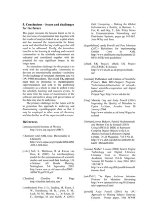 5. Conclusions – issues and challenges
for the future
Th
he project is to
wo
experimentalists and sold to the publishing
whole in order to embed it into
the scholarly learning and research cycles. At
ance of the
softwa vation of
e data may also be addressed.
be
to gen approach to archiving and
dissem
may b her areas of chemistry
and also further to all the experimental sciences.
Refer
[annou
[Chem
http://www.iupac.org/projects/2002/2002
clrc] Sufi, S., Matthews, B. & Kleese van
[Chesh
.edu/
C., Surridge, M. and Welsh, A. (2003)
an, F.,
Fox, G. and Hey, T., Eds. Wiley Series
es p. 945-962.
cguidelines] Andy Powell and Pete Johnston
[eBank ject
JISC/EPSRC E-Science
[Germ and Citation of Scientific
tion-infrastructure of network-
based scientific-cooperation and digital
[Guy] 004)
in
k/issue38/guy/int
ro.html
[Herbe
ional Laboratory Digital
.org/dlib/november03/be
kaert/11bekaert.html
[Lossa
Discover the
Academic Internet D-Lib Magazine.
[oai-PM pen Archives Initiative
Protocol for Metadata Harvesting
[powel AI
t Gateway
Content. Poster paper, 10th WWW
is paper recounts the lessons learnt so far in
the provision of experimental data together with
the results of analysis linked to an e-print article
and has assessed the requirements for future
work and identified the key challenges that still
need to be addressed. Finally, the immediate
benefits to the learning & teaching and research
communities in the scholarly environment are
indicated and considered together with the
potential for very significant impact in the
longer term.
An immediate challenge for t
rk with the crystallographic community to
develop an internationally standard vocabulary
for the exchange of structural chemistry data via
OAI-PMH procedures. The eBank UK approach
must then be promoted to crystallography
community as a
the same time the issues of mainten
re and archive along with preser
th
The primary challenge for the future will
eralise this
inating crystallographic data so that it
e employed in ot
ences
ncement] Institute of Physics
http://www.iop.org/news/0467j
istry xml] XML Data Dictionaries in
Chemistry
-022-1-024.html
[c
Dam, K. (2003). An interdisciplinary
model for the representation of scientific
studies and associated data holdings. UK
e-Science All Hands Meeting,
Nottingham, 2-4 September 2003.
http://www.nesc.ac.uk/events/ahm2003/
AHMCD/pdf/020.pdf
ire] Cheshire Web Page
http://cheshire.berkeley
[combechem] Frey, J. G., Bradley, M., Essex, J.
W., Hursthouse, M. B., Lewis, S. M.,
Luck, M. M., Moreau, L., De Roure, D.
Grid Computing – Making the Global
Infrastructure a Reality, in Berm
in Communications Networking and
Distributed Systems, pag p
John Wiley and Sons.
[d
(2003) Guidelines for implementing
Dublin Core in XML
http://www.dublincore.org/documents/20
03/04/02/dc-xml-guidelines/
UK Project] eBank UK Pro
http://www.ukoln.ac.uk/projects/ebank-
uk/
an] Publication
Primary Data DFG-Support Program:
"Informa
publication"
Project Page: http://www.std-doi.de/
Marieke Guy and Andy Powell (2
Improving the Quality of Metadata
Eprint Archives, Ariadne Issue 38
January-2004
http://www.ariadne.ac.u
rt] Jeroen Bekaert, Patrick Hochstenbach
and Herbert Van de Sompel (2003)
Using MPEG-21 DIDL to Represent
Complex Digital Objects in the Los
Alamos Nat
Library. D-Lib Magazine. Vol 9 No 11.
http://www.dlib
u] Norbert Lossau (2004) Search Engine
Technology and Digital Libraries:
Libraries Need to
Volume 10 Number 6. June 2004 ISSN
1082-9873
http://www.dlib.org/dlib/june04/lossau/0
6lossau.html
H] The O
http://www.openarchives.org/OAI/opena
rchivesprotocol.html
l] Andy Powell (2001) An O
Approach to Sharing Subjec
 