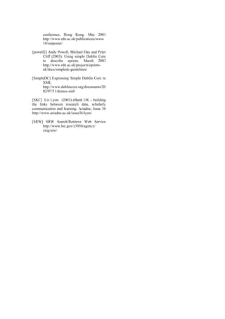 conference, Hong Kong. May 2001
http://w
10/oaiposter/
ww.rdn.ac.uk/publications/www
[po ell2] Andy Powell, Michael Day and Peter
.dublincore.org/documents/20
02/07/31/dcmes-xml/
[SKC] Liz Lyon. (2003) eBank UK – building
the links between research data, scholarly
communication and learning. Ariadne, Issue 36
http://www.ariadne.ac.uk/issue36/lyon/
[SRW] SRW Search/Retrieve Web Service
http://www.loc.gov/z3950/agency/
zing/srw/
w
Cliff (2003). Using simple Dublin Core
to describe eprints. March 2003
http://www.rdn.ac.uk/projects/eprints-
uk/docs/simpledc-guidelines/
[SimpleDC] Expressing Simple Dublin Core in
XML
http://www
 
