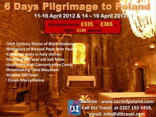 11-16 April 2012 & 14 – 19 April 2012
                        Discounted price £335 or £365 +
                               Flight ( £110 approx)


•14th Century Shrine of Black Madonna
•Birthplace of Blessed Pope John Paul II
•Celebrate mass in holy shrines
•Stunning 800 year old Salt Mine.
•Auschwitz-Nazi Concentration Camp
•Breathtaking Tatra Mountain
•Krakow Old Town
• Divine Mercy Shrine
 