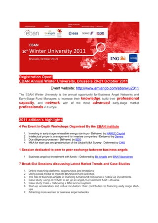 Registration Open!
EBAN Annual Winter University, Brussels 20-21 October 2011
                          Event website: http://www.amiando.com/ebanwu2011
The EBAN Winter University is the annual opportunity for Business Angel Networks and
Early-Stage Fund Managers to increase their knowledge, build their professional
capacity, and network with of the most advanced early-stage market
professionals in Europe.


2011 edition’s highlights
4 Pre Event In-Depth Workshops Organised By the EBAN Institute

   1.   Investing in early stage renewable energy start-ups - Delivered by NAREC Capital
   2.   Intellectual property: management for investee companies - Delivered by Gevers
   3.   Due diligence processes - Delivered by BDO
   4.   M&A for start-ups and presentation of the Global M&A Survey- Delivered by CMS

1 Session dedicated to peer to peer exchange between business angels

   1    Business angel co-investment with funds – Delivered by Be Angels and BAN Vlaanderen

7 Break-Out Sessions discussing Latest Market Trends and Case Studies

   1. Online matching platforms: opportunities and limitations
   2. Using social media to promote BAN/Seed fund activities
   3. The role of business angels in financing turnaround companies / Follow-up investments
   4. Case study: using JEREMIE to set up an angel co-investment fund: Lithuania
   5. Case study: Halo – Rebooting a BAN and ecosystem
   6. Start-up accelerators and virtual incubators: their contribution to financing early stage start-
      ups
   7. Attracting more women to business angel networks
 