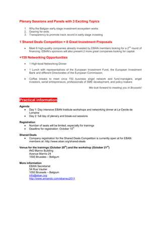 Plenary Sessions and Panels with 3 Exciting Topics

    1. Why the Belgian early stage investment ecosystem works
    2. Gearing for exits
    3. Transparency to promote track record in early stage investing

1 Shared Deals Competition = 8 Great Investment Proposals
    •
                                                                                         nd
        Meet 6 high-quality companies already invested by EBAN members looking for a 2 round of
        financing. EBAN’s sponsors will also present 2 more great companies looking for capital.

+150 Networking Opportunities
    •   1 High-level Networking Dinner

    •   1 Lunch with representatives of the European Investment Fund, the European Investment
        Bank and different Directorates of the European Commission.

    •   Coffee breaks to meet circa 150 business angel network and fund managers, angel
        investors, serial entrepreneurs, professionals of SME development, and policy makers

                                                         We look forward to meeting you in Brussels!



Practical information
Agenda
   • Day 1: Day intensive EBAN Institute workshops and networking dinner at Le Cercle de
      Lorraine
   • Day 2: full day of plenary and break-out sessions

Registration
   • Number of seats will be limited, especially for trainings
   • Deadline for registration: October 15
                                           th



Shared Deals
   • Company registration for the Shared Deals Competition is currently open at for EBAN
       members at: http://www.eban.org/shared-deals
                                     th                                st
Venue for the trainings (October 20 ) and the workshop (October 21 )
       ING Marnix Building
       Avenue Marnix 24
       1000 Brussles – Beligum

More information
       EBAN Secretariat
       54 Rue Vautier
       1050 Brussels – Belgium
       info@eban.org
       http://www.amiando.com/ebanwu2011
 