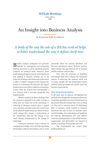 7
An Insight into Business Analysis
By Kailashnath Reddy Kavalakuntla
A study of the way the role of a BA has evolved helps
to better understand the way it defines itself now
Business analysis techniques are powerful
methods for redesigning and revitalizing
business processes as well as specifying systems
solutions for technical staffs. However, these
interlocking techniques must be well understood
and applied if business beneﬁts are to be
achieved. Working with clients and system users
is often a complex assignment that requires the
analyst to understand the physical and logical
business processes which comprise an enterprise
system. Then the analyst must conceptualize a
new solution that is accurate, pragmatic and
implementable.
Business analysis is about drafting what
the solution is expected to do while a design is
about how we make use of the technology in
achieving it. Business analysis gives a logical
view of process and data needs and is not bound
by the physical implementation. When business
needs change they require a restructuring of
the requirement plan but the change is not
much directly proportional to the change in
technology.
Technical personnel evince interest in
changing their design views with the upcoming
technologies whereas the business user is more
concerned about the product deadlines and
the ﬁnal operational system. Business analysis
neatly bridges this gap between the IT analysts
and the business analysts (BA).
Very often the pressures of deadlines
and budget leads one to bypass the important
process of analyzing the business needs and
we jump straight into the technological needs
without realizing whether the system meets the
business requirements.
WHY ANALYZE BUSINESS?
In the early days of software development the
products were designed by technical analysts and
computing specialists who were focused more on
the product than the business they were working
on. This led to excessive focus on technology
than on business which resulted in business
backdrops like lack of focus on business needs
and deliverables. For confronting such problems
the Software Development Life cycle (SDLC)
came into implementation so that all the business
requirements and deliverables are focused at
almost every phase of the product life cycle.
The development life cycle’s basic
building blocks are:
SETLabs Briefings
VOL 6 NO 4
2008
 
