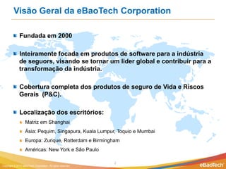 Visão Geral da eBaoTech Corporation

              Fundada em 2000

              Inteiramente focada em produtos de software para a indústria
              de seguors, visando se tornar um lider global e contribuir para a
              transformação da indústria.

              Cobertura completa dos produtos de seguro de Vida e Riscos
              Gerais (P&C).

              Localização dos escritórios:
                   Matriz em Shanghai
                   Ásia: Pequim, Singapura, Kuala Lumpur, Toquio e Mumbai
                   Europa: Zurique, Rotterdam e Birmingham
                   Américas: New York e São Paulo

                                                              2
Copyright © 2012 eBaoTech Corporation. All rights reserved.
 