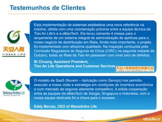 Testemunhos de Clientes

                                       Esta implementação de sistemas estabelece uma nova referência na
                                       indútria, obtida com uma coordenação próxima entre a equipe técnica da
                                       Tian An Life’s e a eBaoTech. Ela levou sómente 4 meses para o
                                       lançamento de um sistema integral de administração de apólices para o
                                       nosso negócio de destribuição em filiais. Ainda mais importante, o projeto
                                       foi implementado com altíssima qualidade. Na inspeção conduzida pela
                                       Comissão Reguladora de Seguros da China (CIRC) na segunda metade de
                                       Outubro, todas as filiais da Tian An passaram com nivel zero de defeitos.
                                       Bi Chuang, Assistant President,
                                       Tian An Life Operations and Customer Services


                                       O modelo de SaaS (Nuvem – Aplicação como Serviço) nos permitiu
                                       executar a nossa visão e estratégia em condiçoes de incerteza econômica
                                       e num mercado de seguros atamente competitivo. A sólida cooperação
                                       entre as equipes da eBaoTech de Xangai, Singapura e Indonésia, com a
                                       nossa equipe dedicada foi a chave para o sucesso.

                                       Eddy Berutu, CEO of WanaArtha Life


                                                                    22
Copyright © 2012 eBaoTech Corporation. All rights reserved.
 