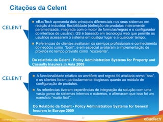 Citações da Celent

                                        eBaoTech apresenta dois principais diferenciais nos seus sistemas em
                                        relação à industria: flexibilitdade (definição de produtos inteiramente
                                        parametrizada, integrada com o motor de formulas/regras e o configurador
                                        do interface de usuário); GS é baseado em tecnologia web que permite os
                                        usuários acessarem o sistema em qualqur lugar e a qualquer tempo.
                                        Referencias de clientes avaliaram os serviços profissionais e conhecimento
                                        do negócio como “bom”, e em especial avaliaram a implementação de
                                        projetos no tempo previsto como “excelente”.

                                    Do relatório da Celent - Policy Administration Systems for Property and
                                    Casualty Insurers in Asia 2009


                                         A functionalidade relativa ao workflow and regras foi avaliada como “boa”,
                                         e os clientes foram particularmente elogiosos quanto ao módulo de
                                         configuração de produtos.
                                         As referências tiveram experiências de integração da solução com uma
                                         vasta gama de sistemas internos e externos, e afirmaram que isso foi um
                                         exercício “muito fácil”.

                                     Do Relatório da Celent - Policy Administration Systems for General
                                     Insurers in Europe 2009
                                                                     23
Copyright © 2012 eBaoTech Corporation. All rights reserved.
 