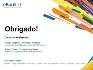 Thank you!
      Obrigado!
        Contacto NetPartners

        Marcelo Gonçalves - Gerente de Negócios
        marcelo.goncalves@netpartners-international.com

        Roberto Piazza - Country Manager Brasil
        roberto.piazza@netpartners-international.com




      www.ebaotech.com
      Shanghai        Beijing     Birmingham          Kuala Lumpur   Mumbai   New York   Rotterdam   Sao Paulo   Singapore   Tokyo   Zurich


Copyright © 2012 eBaoTech Corporation. All rights reserved.
 