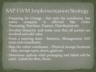  Preparing for Change - Not only the warehouse, but

entire
company
is
affected
like
Order
Processing, Purchase, Finance, Distribution etc.
 Develop blueprint and make sure that all parties are
involved and add value
 Form a steering team - Business, Management, SAP
team and consultants
 Map the entire warehouse - Physical storage locations
– bins, storage types, doors, gates etc
 Determine upfront what packaging and labels will be
used - Labels for Bins, Boxes

 
