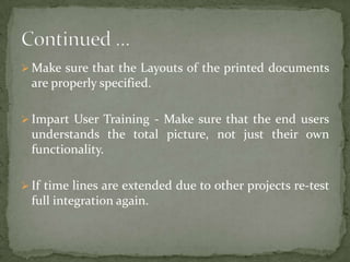  Make sure that the Layouts of the printed documents

are properly specified.
 Impart User Training - Make sure that the end users

understands the total picture, not just their own
functionality.
 If time lines are extended due to other projects re-test

full integration again.

 