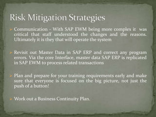  Communication - With SAP EWM being more complex it was

critical that staff understood the changes and the reasons.
Ultimately it is they that will operate the system
 Revisit out Master Data in SAP ERP and correct any program

errors. Via the core Interface, master data SAP ERP is replicated
in SAP EWM to process related transactions
 Plan and prepare for your training requirements early and make

sure that everyone is focused on the big picture, not just the
push of a button!
 Work out a Business Continuity Plan.

 