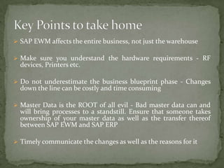  SAP EWM affects the entire business, not just the warehouse

 Make sure you understand the hardware requirements - RF

devices, Printers etc.

 Do not underestimate the business blueprint phase - Changes

down the line can be costly and time consuming

 Master Data is the ROOT of all evil - Bad master data can and

will bring processes to a standstill. Ensure that someone takes
ownership of your master data as well as the transfer thereof
between SAP EWM and SAP ERP

 Timely communicate the changes as well as the reasons for it

 