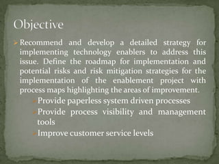  Recommend and develop a detailed strategy for

implementing technology enablers to address this
issue. Define the roadmap for implementation and
potential risks and risk mitigation strategies for the
implementation of the enablement project with
process maps highlighting the areas of improvement.
Provide paperless system driven processes
Provide process visibility and management

tools
Improve customer service levels

 