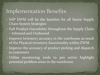  SAP EWM will be the baseline for all future Supply

Chain System Strategies
 Full Product traceability throughout the Supply Chain
– Inbound and Outbound
 Improve Inventory accuracy in the warehouse as result
of the Physical Inventory functionality within EWM.
 Improve the accuracy of product picking and dispatch
to customers
 Utilise monitoring tools to pro active highlight
potential problem areas in the warehouse

 