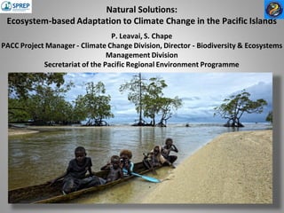 Natural Solutions:
Ecosystem-based Adaptation to Climate Change in the Pacific Islands
P. Leavai, S. Chape
PACC Project Manager - Climate Change Division, Director - Biodiversity & Ecosystems
Management Division
Secretariat of the Pacific Regional Environment Programme
 