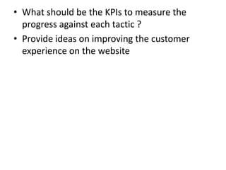 • What should be the KPIs to measure the
progress against each tactic ?
• Provide ideas on improving the customer
experience on the website
 