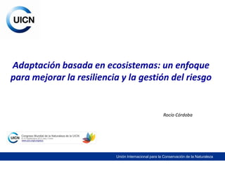 Adaptación basada en ecosistemas: un enfoque
para mejorar la resiliencia y la gestión del riesgo


                                                     Rocío Córdoba




                          Unión Internacional para la Conservación de la Naturaleza
 