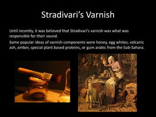 Stradivari’s Varnish
Until recently, it was believed that Stradivari’s varnish was what was
responsible for their sound.
Some popular ideas of varnish components were honey, egg whites, volcanic
ash, amber, special plant based proteins, or gum arabic from the Sub-Sahara.
 